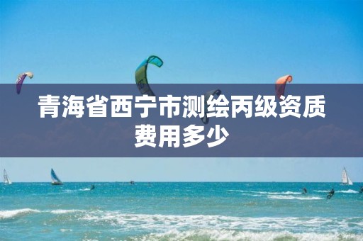 青海省西宁市测绘丙级资质费用多少 青海省西宁市测绘丙级资质费用多少