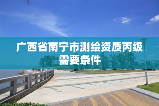 广西省南宁市测绘资质丙级需要条件