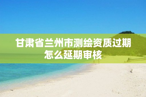 甘肃省兰州市测绘资质过期怎么延期审核