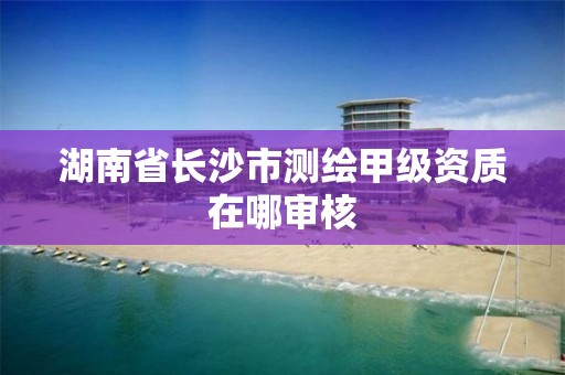 湖南省长沙市测绘甲级资质在哪审核