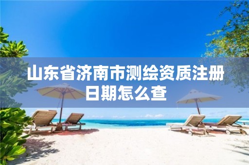 山东省济南市测绘资质注册日期怎么查