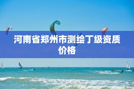 河南省郑州市测绘丁级资质价格 河南省郑州市测绘丁级资质价格