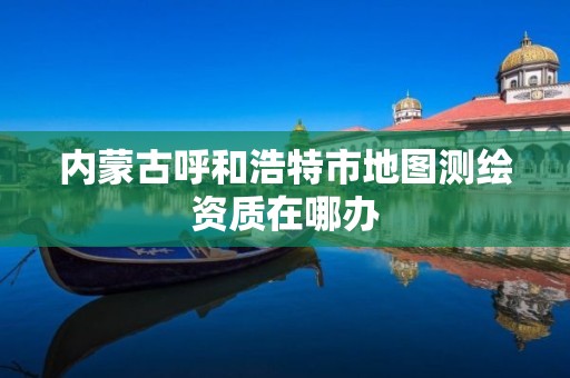 内蒙古呼和浩特市地图测绘资质在哪办 内蒙古呼和浩特市地图测绘资质在哪办
