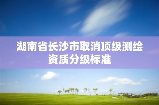 湖南省长沙市取消顶级测绘资质分级标准 湖南省长沙市取消顶级测绘资质分级标准