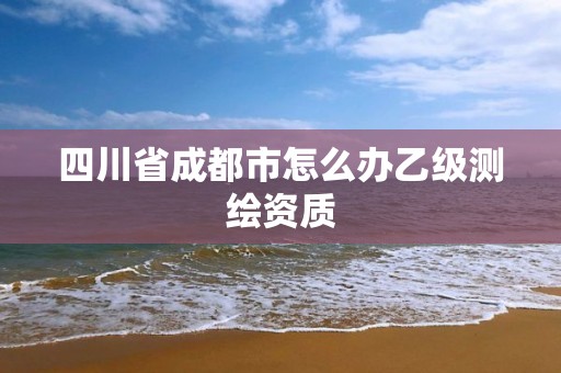 四川省成都市怎么办乙级测绘资质 四川省成都市怎么办乙级测绘资质