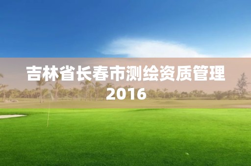 吉林省长春市测绘资质管理2016
