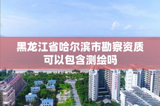 黑龙江省哈尔滨市勘察资质可以包含测绘吗 黑龙江省哈尔滨市勘察资质可以包含测绘吗