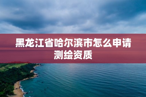 黑龙江省哈尔滨市怎么申请测绘资质 黑龙江省哈尔滨市怎么申请测绘资质