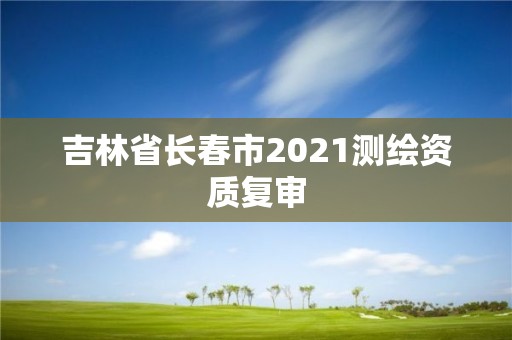 吉林省长春市2021测绘资质复审 吉林省长春市2021测绘资质复审