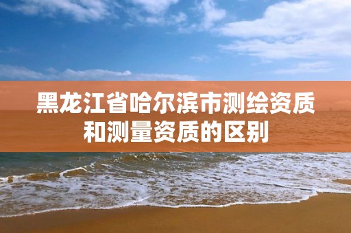 黑龙江省哈尔滨市测绘资质和测量资质的区别