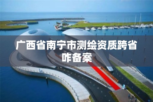广西省南宁市测绘资质跨省咋备案