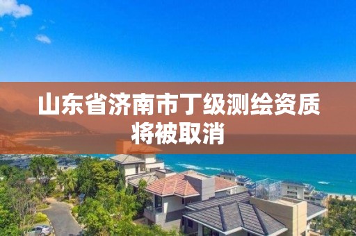 山东省济南市丁级测绘资质将被取消