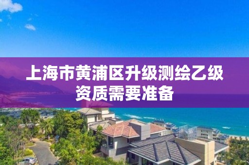 上海市黄浦区升级测绘乙级资质需要准备