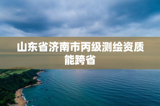 山东省济南市丙级测绘资质能跨省