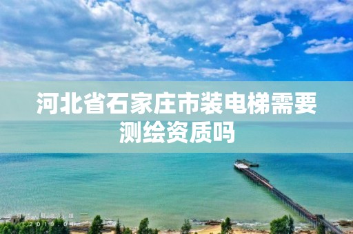 河北省石家庄市装电梯需要测绘资质吗