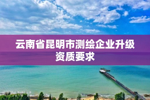云南省昆明市测绘企业升级资质要求