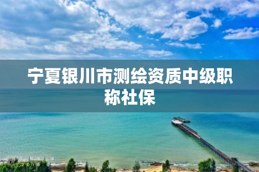 宁夏银川市测绘资质中级职称社保