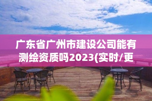广东省广州市建设公司能有测绘资质吗2023(实时/更新中)