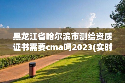 黑龙江省哈尔滨市测绘资质证书需要cma吗2023(实时/更新中) 黑龙江省哈尔滨市测绘资质证书需要cma吗2023(实时/更新中)