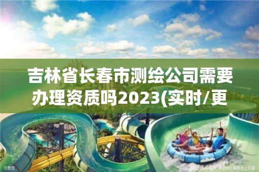 吉林省长春市测绘公司需要办理资质吗2023(实时/更新中)
