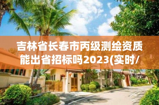 吉林省长春市丙级测绘资质能出省招标吗2023(实时/更新中)