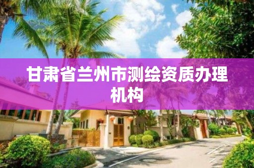 甘肃省兰州市测绘资质办理机构