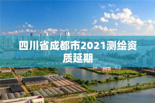四川省成都市2021测绘资质延期 四川省成都市2021测绘资质延期