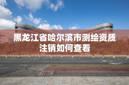 黑龙江省哈尔滨市测绘资质注销如何查看 黑龙江省哈尔滨市测绘资质注销如何查看