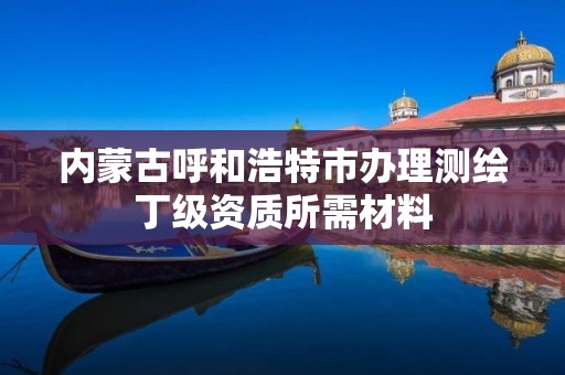内蒙古呼和浩特市办理测绘丁级资质所需材料 内蒙古呼和浩特市办理测绘丁级资质所需材料