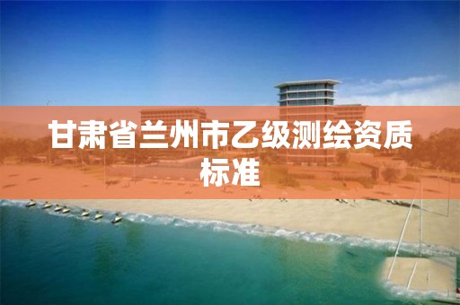 甘肃省兰州市乙级测绘资质标准 甘肃省兰州市乙级测绘资质标准