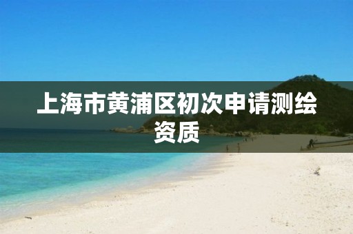 上海市黄浦区初次申请测绘资质 上海市黄浦区初次申请测绘资质