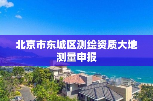 北京市东城区测绘资质大地测量申报 北京市东城区测绘资质大地测量申报