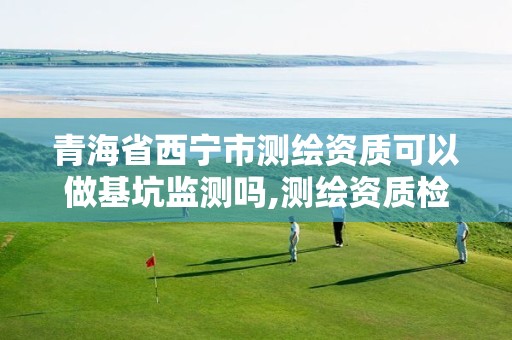 青海省西宁市测绘资质可以做基坑监测吗,测绘资质检查都检查啥。 青海省西宁市测绘资质可以做基坑监测吗,测绘资质检查都检查啥。
