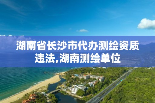 湖南省长沙市代办测绘资质违法,湖南测绘单位