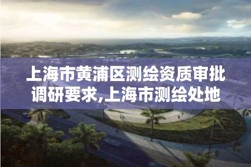 上海市黄浦区测绘资质审批调研要求,上海市测绘处地址