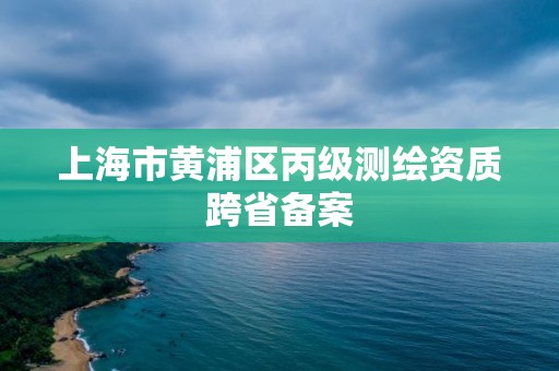 上海市黄浦区丙级测绘资质跨省备案 上海市黄浦区丙级测绘资质跨省备案