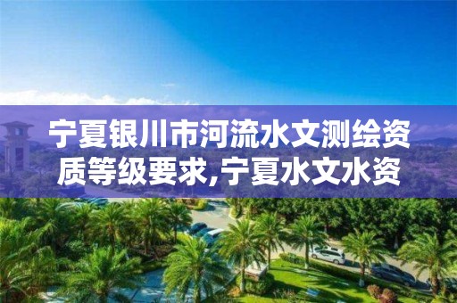 宁夏银川市河流水文测绘资质等级要求,宁夏水文水资源勘测局官网。
