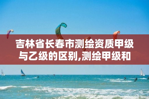 吉林省长春市测绘资质甲级与乙级的区别,测绘甲级和乙级资质哪个好。