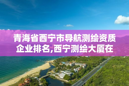 青海省西宁市导航测绘资质企业排名,西宁测绘大厦在哪儿。
