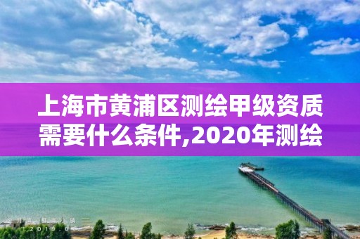 上海市黄浦区测绘甲级资质需要什么条件,2020年测绘甲级资质条件。