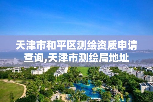 天津市和平区测绘资质申请查询,天津市测绘局地址