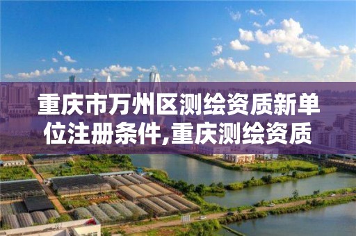 重庆市万州区测绘资质新单位注册条件,重庆测绘资质办理