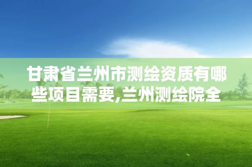 甘肃省兰州市测绘资质有哪些项目需要,兰州测绘院全称。