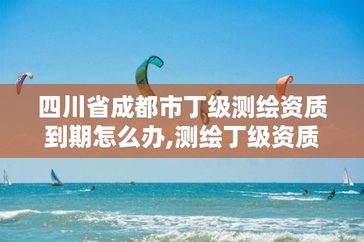 四川省成都市丁级测绘资质到期怎么办,测绘丁级资质承接业务范围。
