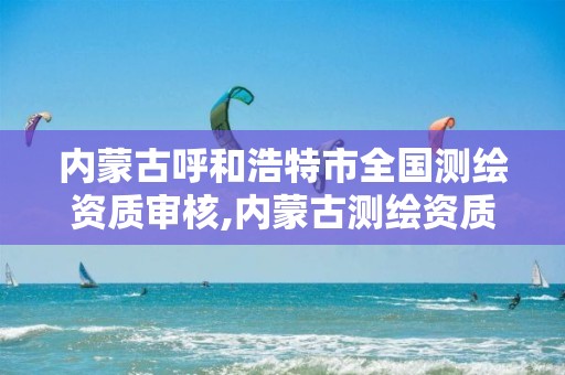 内蒙古呼和浩特市全国测绘资质审核,内蒙古测绘资质延期公告