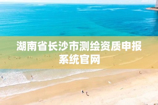 湖南省长沙市测绘资质申报系统官网 湖南省长沙市测绘资质申报系统官网