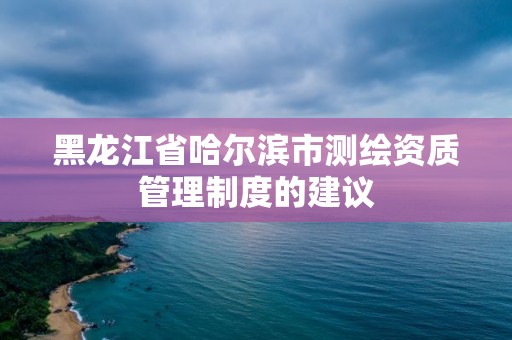 黑龙江省哈尔滨市测绘资质管理制度的建议 黑龙江省哈尔滨市测绘资质管理制度的建议
