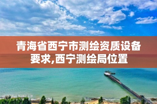 青海省西宁市测绘资质设备要求,西宁测绘局位置 青海省西宁市测绘资质设备要求,西宁测绘局位置