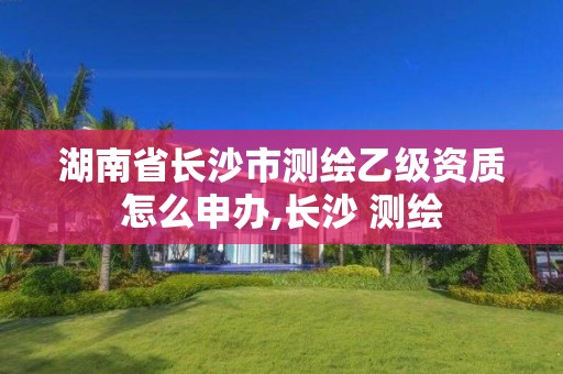 湖南省长沙市测绘乙级资质怎么申办,长沙 测绘