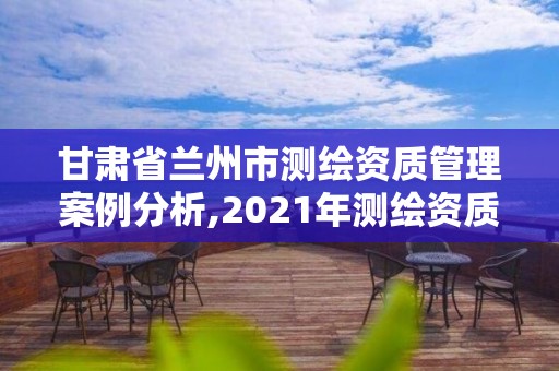 甘肃省兰州市测绘资质管理案例分析,2021年测绘资质管理办法 甘肃省兰州市测绘资质管理案例分析,2021年测绘资质管理办法